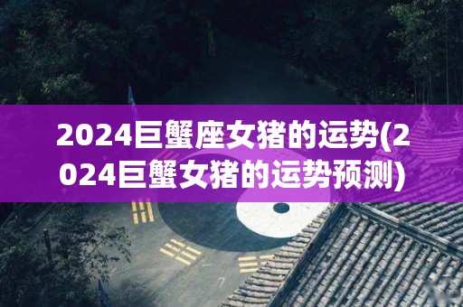 2024巨蟹座女猪的运势(2024巨蟹女猪的运势预测)