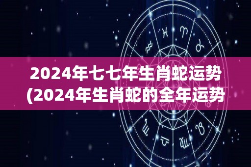2024年七七年生肖蛇运势(2024年生肖蛇的全年运势解析)