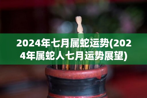 2024年七月属蛇运势(2024年属蛇人七月运势展望)