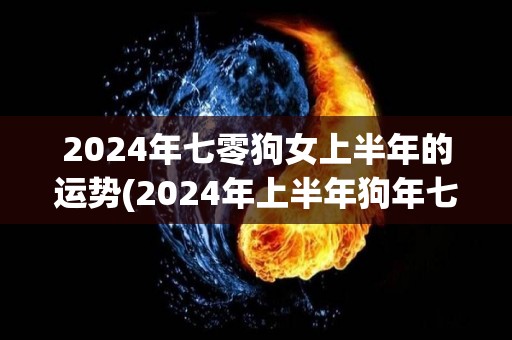 2024年七零狗女上半年的运势(2024年上半年狗年七十女的运势预测)