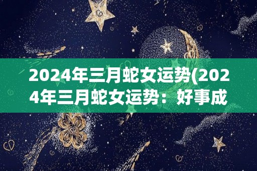 2024年三月蛇女运势(2024年三月蛇女运势：好事成双，财源滚滚)