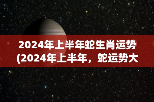 2024年上半年蛇生肖运势(2024年上半年，蛇运势大幅提升，贵人相助财运亨通！)