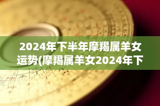 2024年下半年摩羯属羊女运势(摩羯属羊女2024年下半年的运势展望)