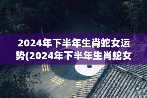 2024年下半年生肖蛇女运势(2024年下半年生肖蛇女运势大揭秘！)
