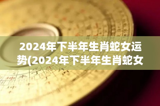 2024年下半年生肖蛇女运势(2024年下半年生肖蛇女运势大揭秘！)