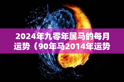 2024年九零年属马的每月运势（90年马2014年运势）