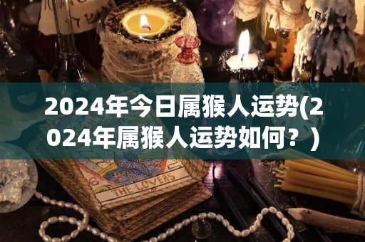 2024年今日属猴人运势(2024年属猴人运势如何？)