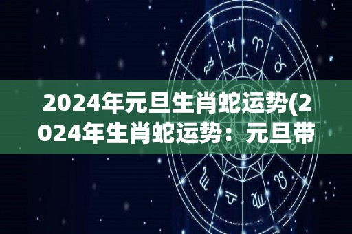 2024年元旦生肖蛇运势(2024年生肖蛇运势：元旦带来全新机遇)