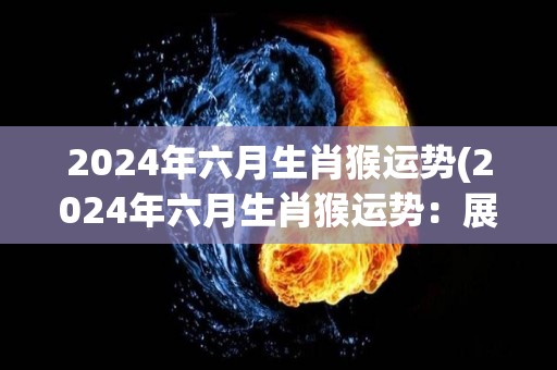 2024年六月生肖猴运势(2024年六月生肖猴运势：展翅高飞好机遇来)