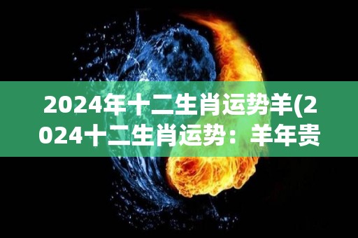 2024年十二生肖运势羊(2024十二生肖运势：羊年贵人相助，事业桃花双丰收)