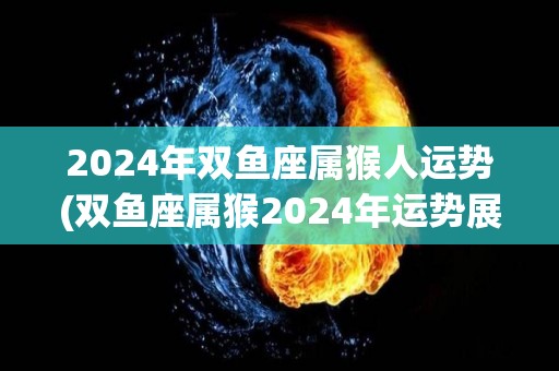 2024年双鱼座属猴人运势(双鱼座属猴2024年运势展望)