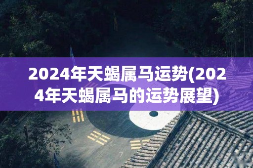 2024年天蝎属马运势(2024年天蝎属马的运势展望)