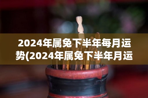 2024年属兔下半年每月运势(2024年属兔下半年月运势大揭密)