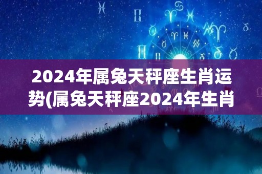 2024年属兔天秤座生肖运势(属兔天秤座2024年生肖运势预测)