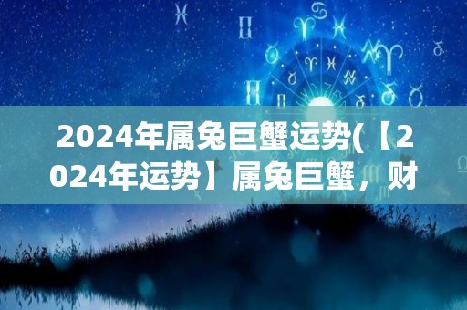 2024年属兔巨蟹运势(【2024年运势】属兔巨蟹，财运顺利，事业稳步上升)