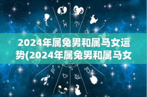 2024年属兔男和属马女运势(2024年属兔男和属马女的运势如何？)