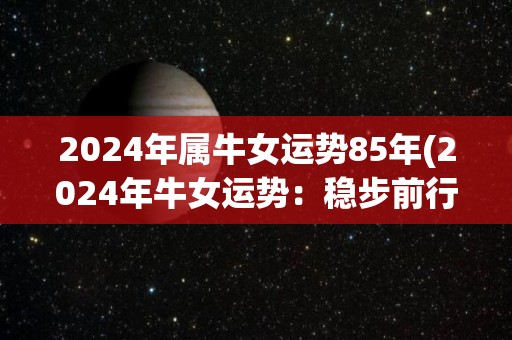 2024年属牛女运势85年(2024年牛女运势：稳步前行，事业爱情皆有收获)