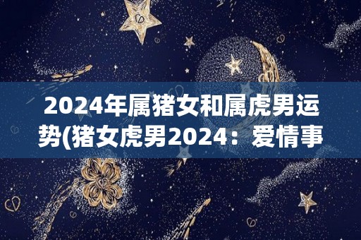 2024年属猪女和属虎男运势(猪女虎男2024：爱情事业双丰收)