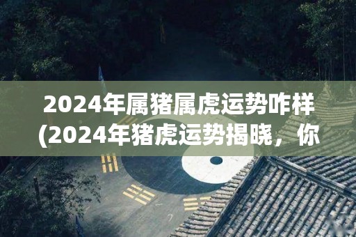 2024年属猪属虎运势咋样(2024年猪虎运势揭晓，你是否如愿以偿？)