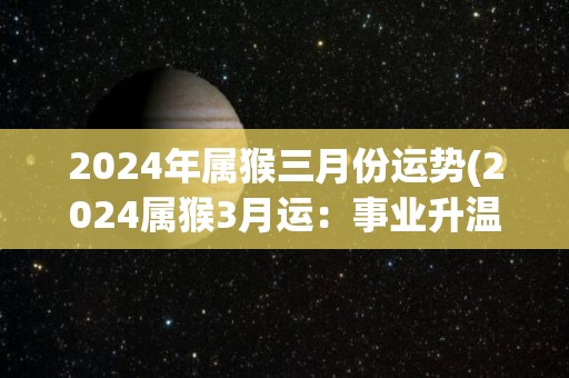 2024年属猴三月份运势(2024属猴3月运：事业升温，财运亨通)