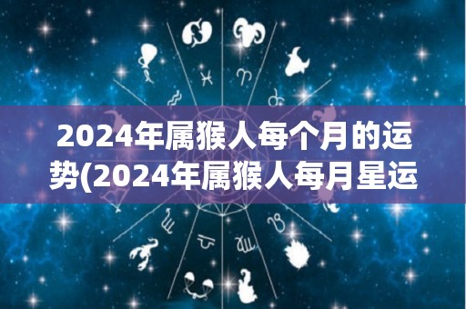 2024年属猴人每个月的运势(2024年属猴人每月星运详解)