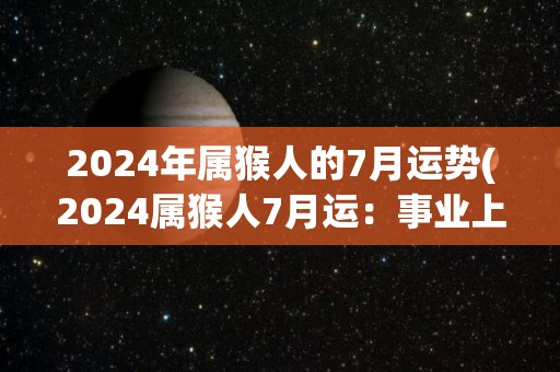 2024年属猴人的7月运势(2024属猴人7月运：事业上或面临阻碍，恋爱运佳。)