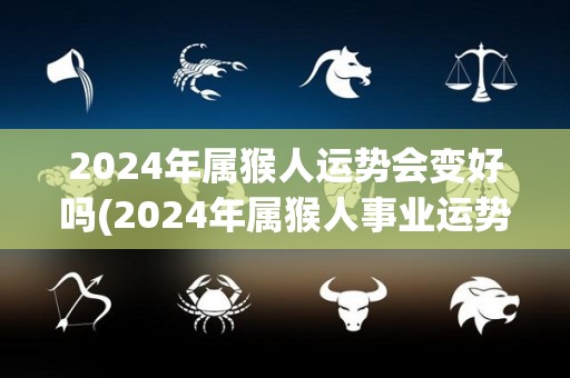 2024年属猴人运势会变好吗(2024年属猴人事业运势大幅提升，新希望即将到来)