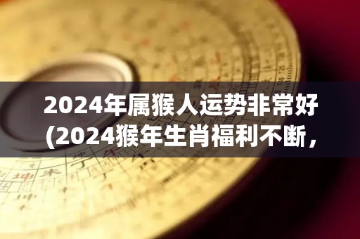 2024年属猴人运势非常好(2024猴年生肖福利不断，属猴人运势亨通顺利！)