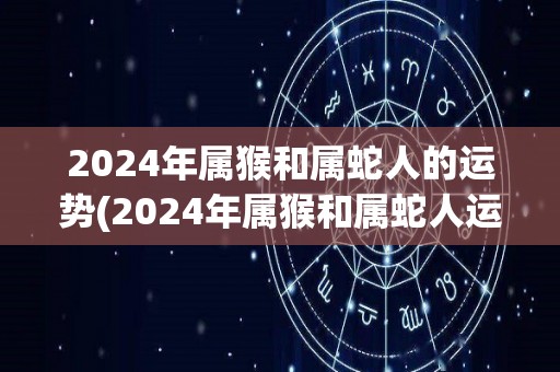 2024年属猴和属蛇人的运势(2024年属猴和属蛇人运势：展现实力，财运亨通)