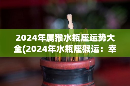 2024年属猴水瓶座运势大全(2024年水瓶座猴运：幸运来临，收获满满！)