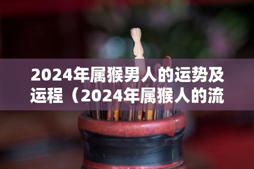 2024年属猴男人的运势及运程（2024年属猴人的流年运势）