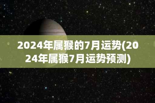 2024年属猴的7月运势(2024年属猴7月运势预测)