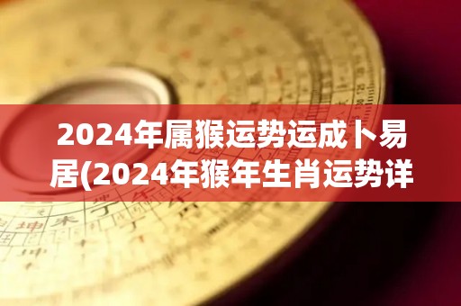 2024年属猴运势运成卜易居(2024年猴年生肖运势详解)
