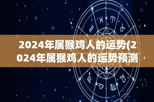 2024年属猴鸡人的运势(2024年属猴鸡人的运势预测)