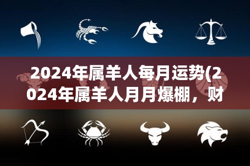 2024年属羊人每月运势(2024年属羊人月月爆棚，财运运势大增，工作感情皆顺遂！)