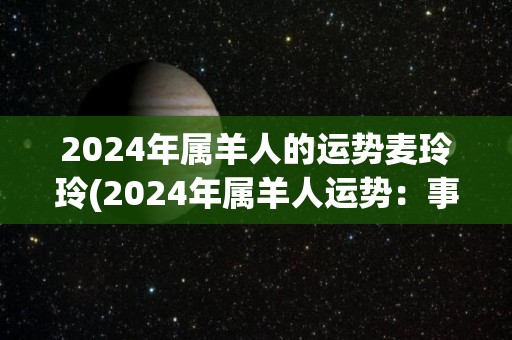 2024年属羊人的运势麦玲玲(2024年属羊人运势：事业有所稳步发展，感情生活有起伏。)