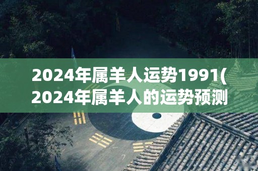 2024年属羊人运势1991(2024年属羊人的运势预测)