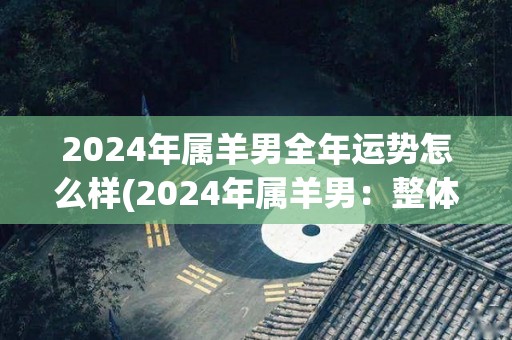 2024年属羊男全年运势怎么样(2024年属羊男：整体运势如何？)