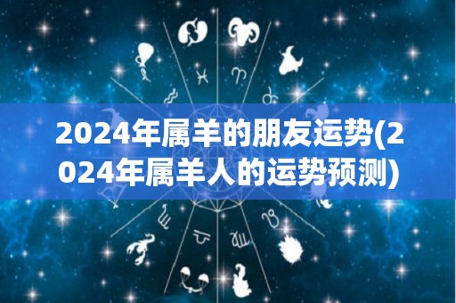 2024年属羊的朋友运势(2024年属羊人的运势预测)