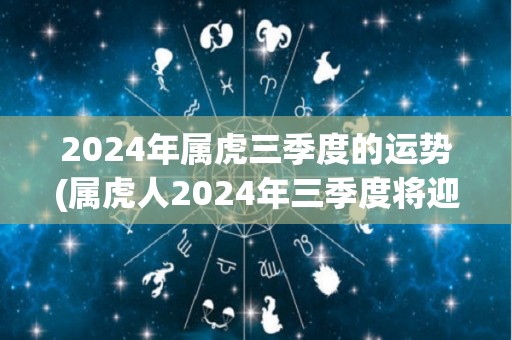 2024年属虎三季度的运势(属虎人2024年三季度将迎来大展宏图的好运势)