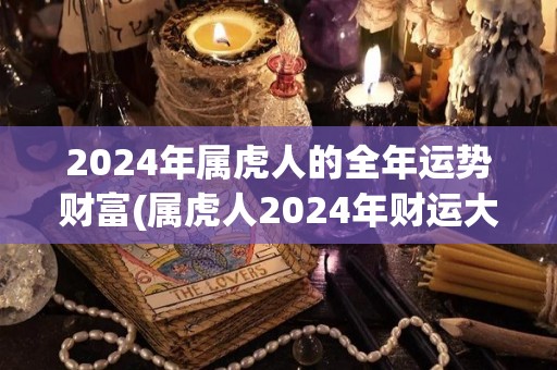 2024年属虎人的全年运势财富(属虎人2024年财运大涨，吉星高照、飞黄腾达！)