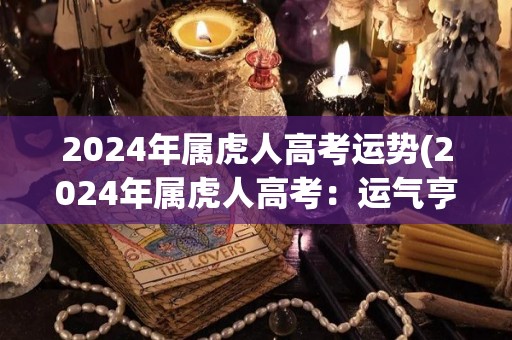 2024年属虎人高考运势(2024年属虎人高考：运气亨通，顺利进入理想高校)