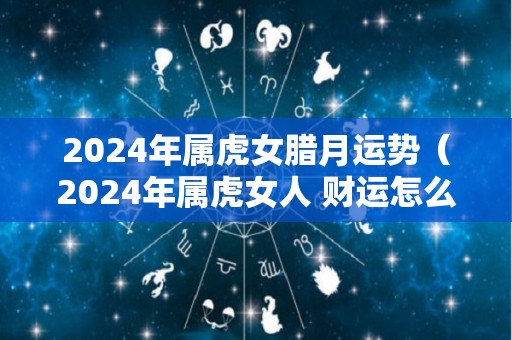 2024年属虎女腊月运势（2024年属虎女人 财运怎么样）