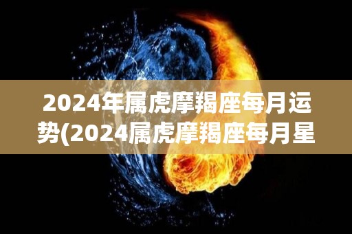2024年属虎摩羯座每月运势(2024属虎摩羯座每月星运解析)