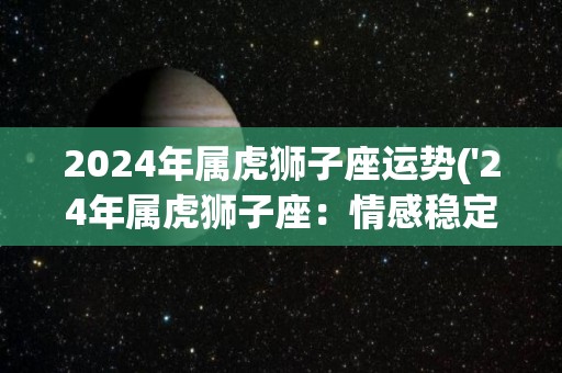 2024年属虎狮子座运势('24年属虎狮子座：情感稳定事业上升')