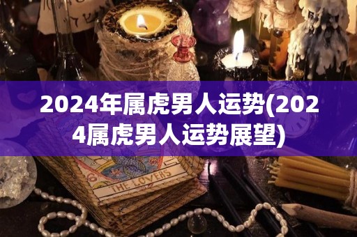 2024年属虎男人运势(2024属虎男人运势展望)
