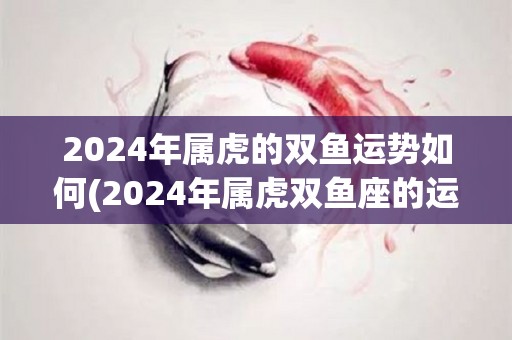 2024年属虎的双鱼运势如何(2024年属虎双鱼座的运势预测)