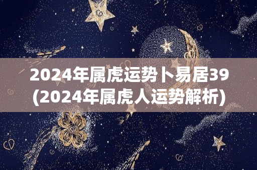 2024年属虎运势卜易居39(2024年属虎人运势解析)