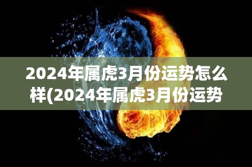 2024年属虎3月份运势怎么样(2024年属虎3月份运势预测)