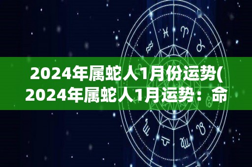 2024年属蛇人1月份运势(2024年属蛇人1月运势：命途多舛，要保持冷静。)